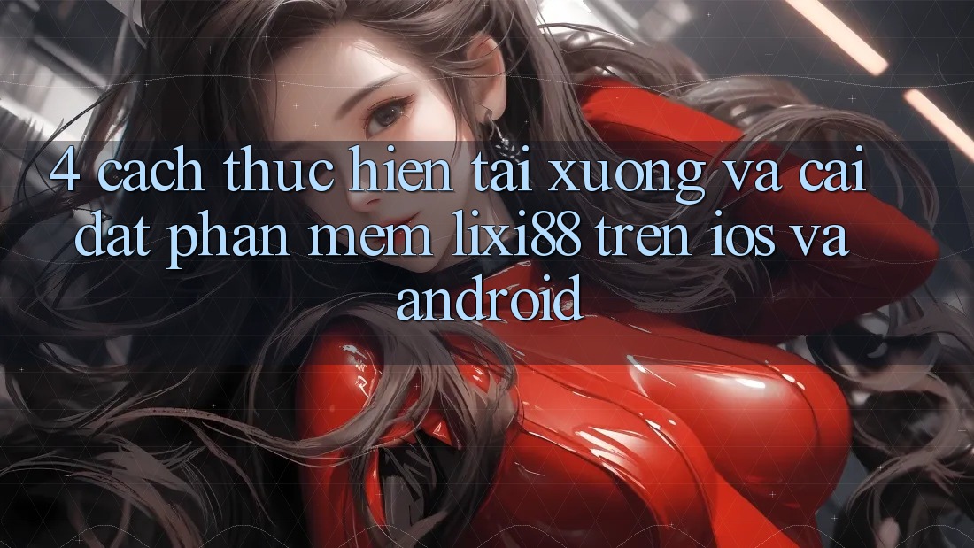 4. Cách thực hiện Tải xuống Và Cài Đặt Phần mềm Lixi88 Trên iOS và Android 4. Cách thực hiện Tải xuống Và Cài Đặt Phần mềm Lixi88 Trên iOS và Android