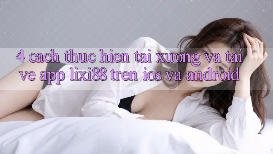 4. Cách thực hiện Tải xuống Và Tải về App Lixi88 Trên iOS và Android