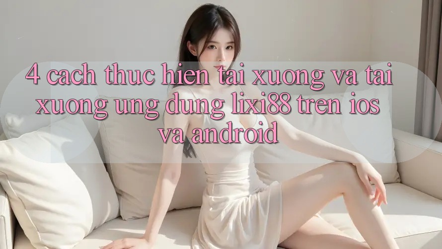 4. Cách thực hiện Tải xuống Và Tải xuống Ứng Dụng Lixi88 Trên iOS và Android