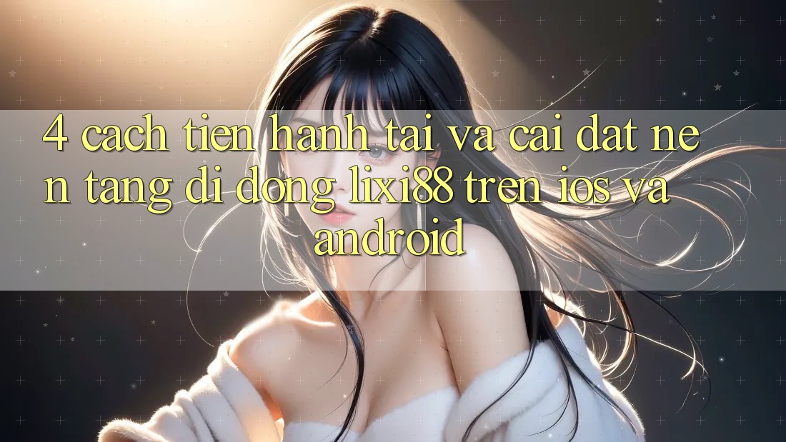 4. Cách tiến hành Tải Và Cài Đặt Nền tảng di động Lixi88 Trên iOS và Android 4. Cách tiến hành Tải Và Cài Đặt Nền tảng di động Lixi88 Trên iOS và Android