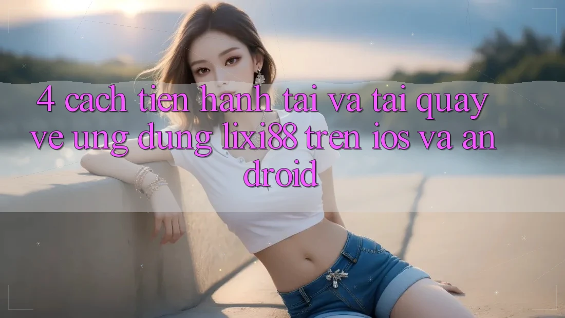 4. Cách tiến hành Tải Và Tải quay về Ứng Dụng Lixi88 Trên iOS và Android