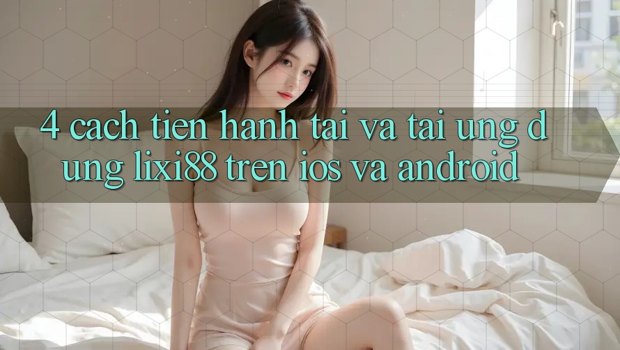 4. Cách tiến hành Tải Và Tải Ứng Dụng Lixi88 Trên iOS và Android 4. Cách tiến hành Tải Và Tải Ứng Dụng Lixi88 Trên iOS và Android