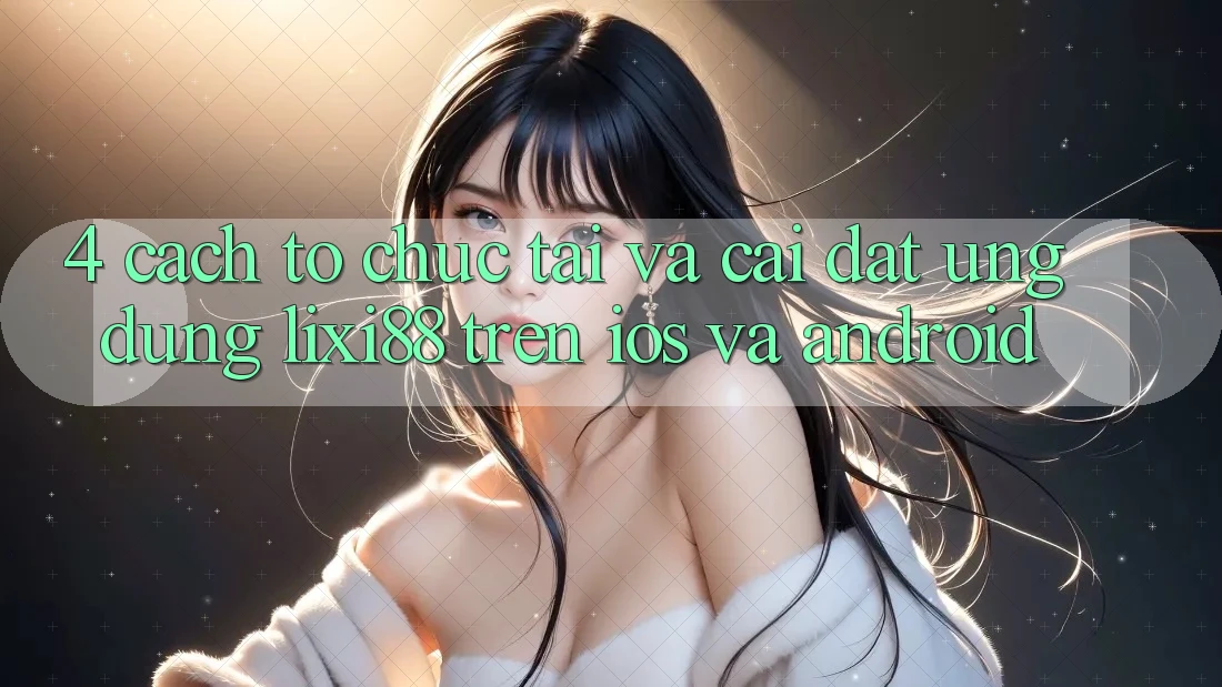 4. Cách tổ chức Tải Và Cài Đặt Ứng Dụng Lixi88 Trên iOS và Android