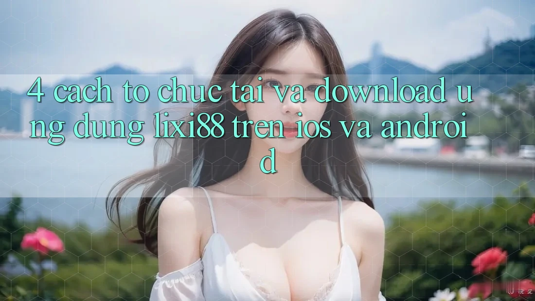 4. Cách tổ chức Tải Và Download Ứng Dụng Lixi88 Trên iOS và Android 4. Cách tổ chức Tải Và Download Ứng Dụng Lixi88 Trên iOS và Android