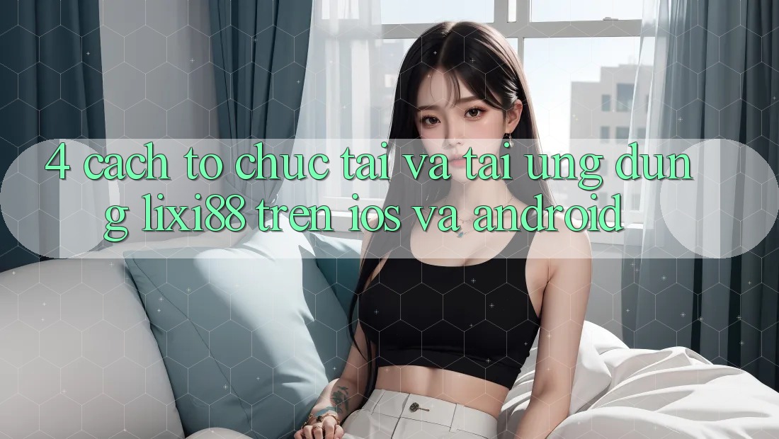 4. Cách tổ chức Tải Và Tải Ứng Dụng Lixi88 Trên iOS và Android