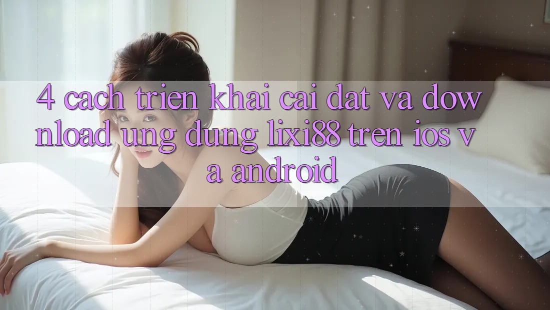 4. Cách triển khai Cài đặt Và Download Ứng Dụng Lixi88 Trên iOS và Android
