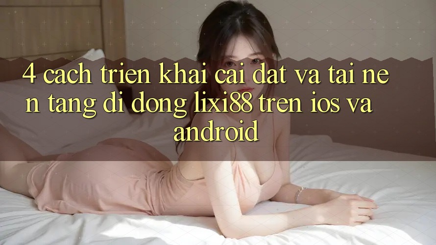 4. Cách triển khai Cài đặt Và Tải Nền tảng di động Lixi88 Trên iOS và Android 4. Cách triển khai Cài đặt Và Tải Nền tảng di động Lixi88 Trên iOS và Android