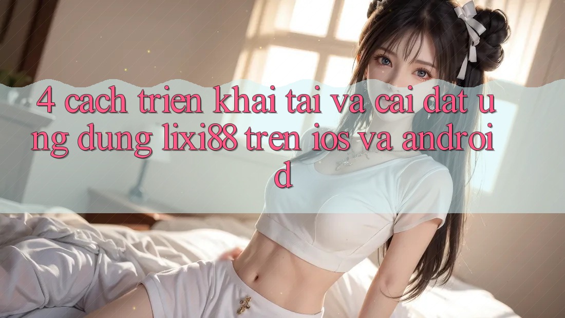 4. Cách triển khai Tải Và Cài Đặt Ứng Dụng Lixi88 Trên iOS và Android