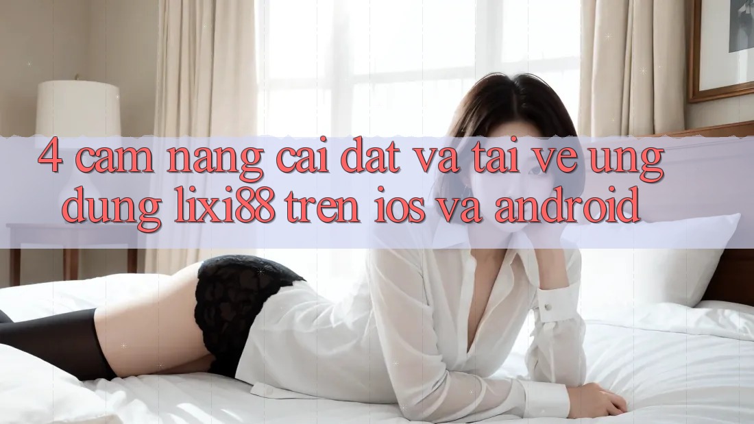 4. Cẩm nang Cài đặt Và Tải về Ứng Dụng Lixi88 Trên iOS và Android 4. Cẩm nang Cài đặt Và Tải về Ứng Dụng Lixi88 Trên iOS và Android