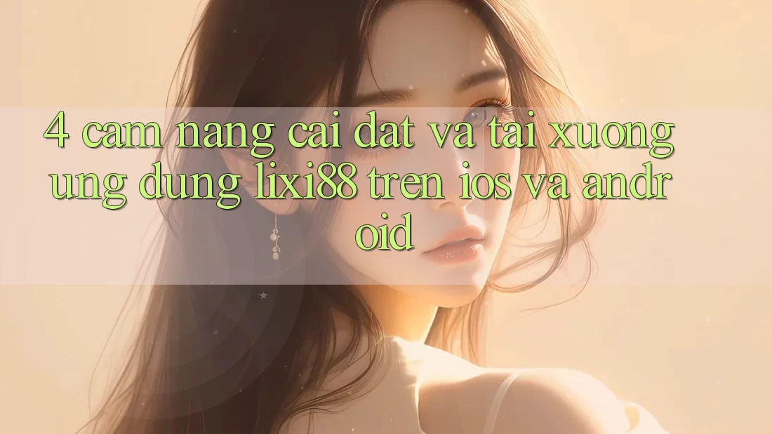 4. Cẩm nang Cài đặt Và Tải xuống Ứng Dụng Lixi88 Trên iOS và Android