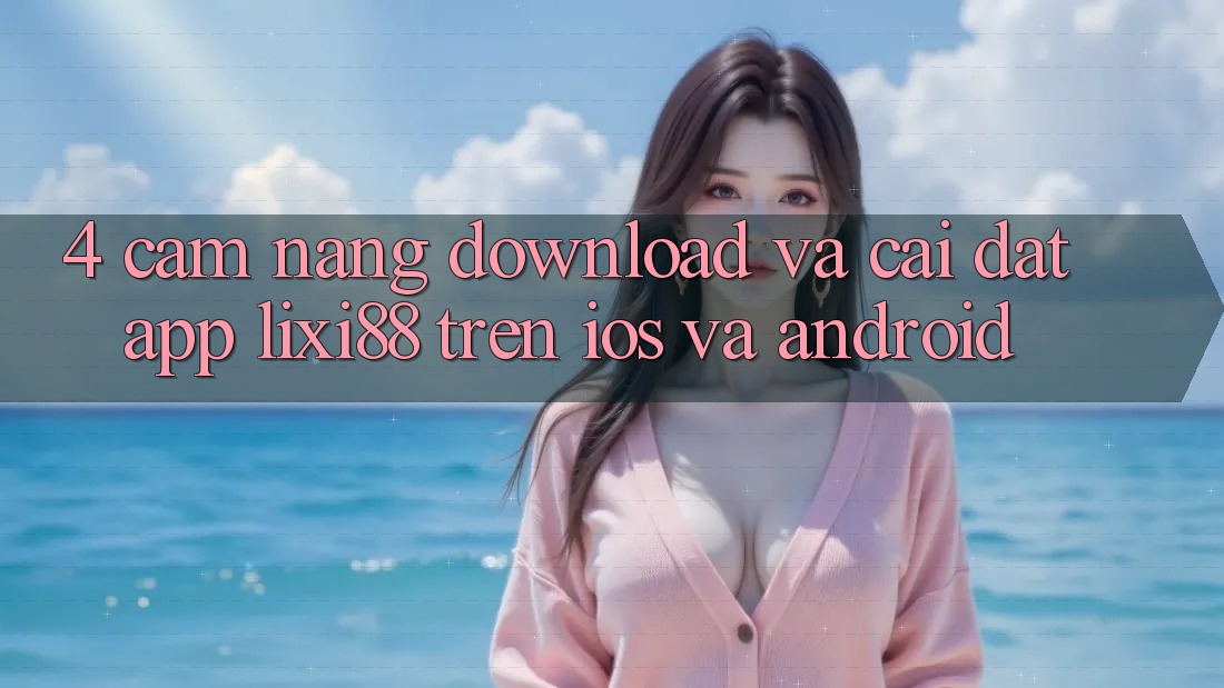 4. Cẩm nang Download Và Cài Đặt App Lixi88 Trên iOS và Android