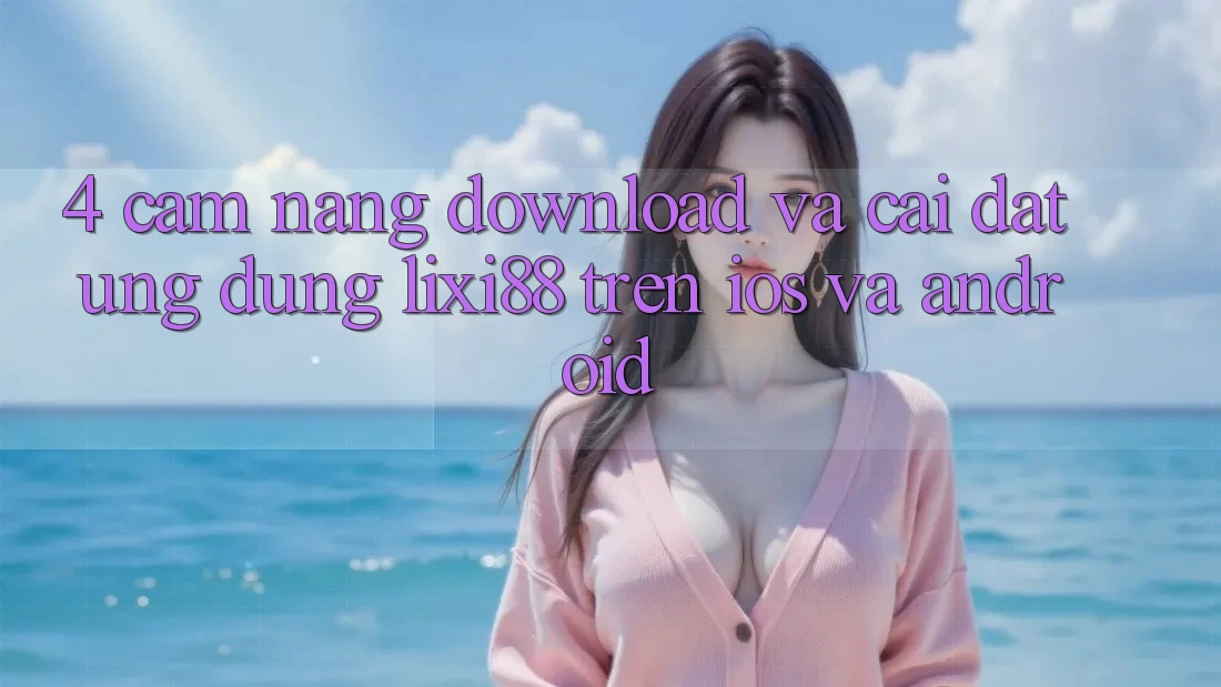4. Cẩm nang Download Và Cài Đặt Ứng Dụng Lixi88 Trên iOS và Android