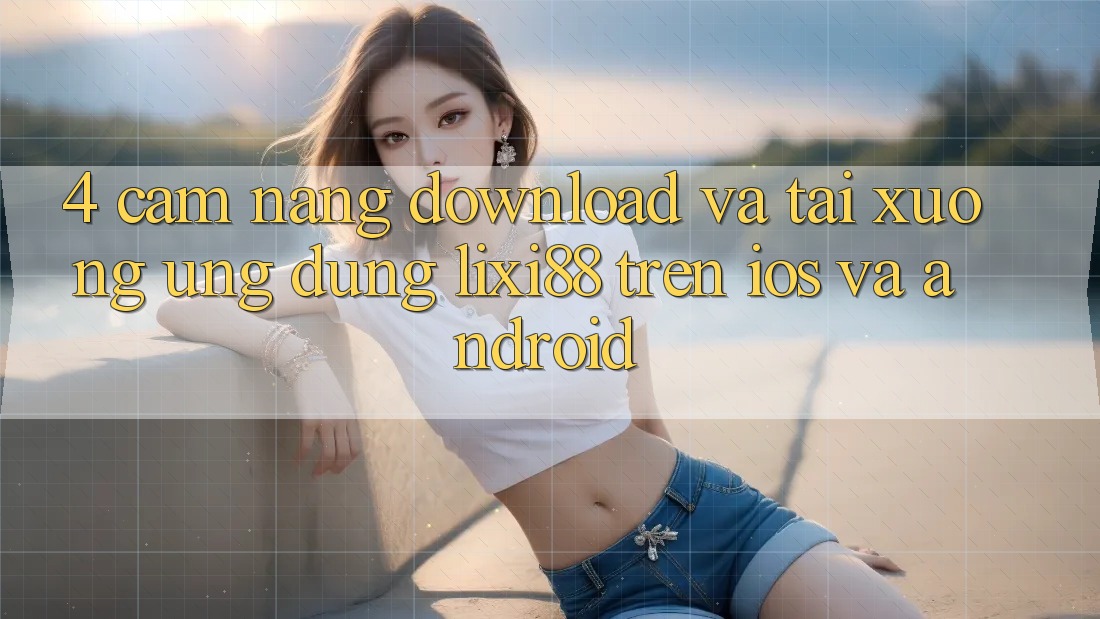 4. Cẩm nang Download Và Tải xuống Ứng Dụng Lixi88 Trên iOS và Android 4. Cẩm nang Download Và Tải xuống Ứng Dụng Lixi88 Trên iOS và Android
