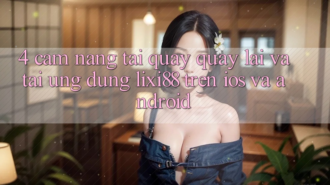 4. Cẩm nang Tải quay quay lại Và Tải Ứng Dụng Lixi88 Trên iOS và Android