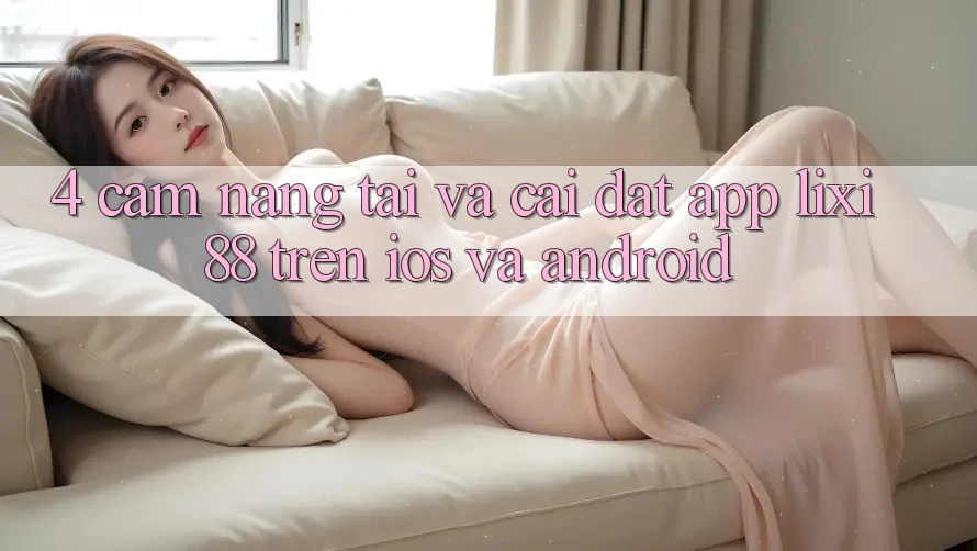 4. Cẩm nang Tải Và Cài Đặt App Lixi88 Trên iOS và Android 4. Cẩm nang Tải Và Cài Đặt App Lixi88 Trên iOS và Android