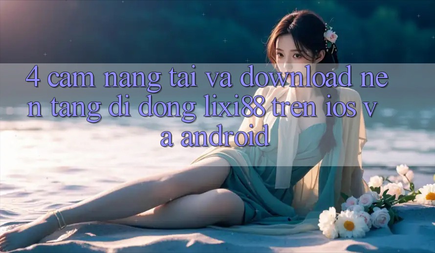 4. Cẩm nang Tải Và Download Nền tảng di động Lixi88 Trên iOS và Android 4. Cẩm nang Tải Và Download Nền tảng di động Lixi88 Trên iOS và Android