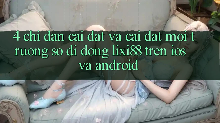 4. Chỉ dẫn Cài đặt Và Cài Đặt Môi trường số di động Lixi88 Trên iOS và Android 4. Chỉ dẫn Cài đặt Và Cài Đặt Môi trường số di động Lixi88 Trên iOS và Android