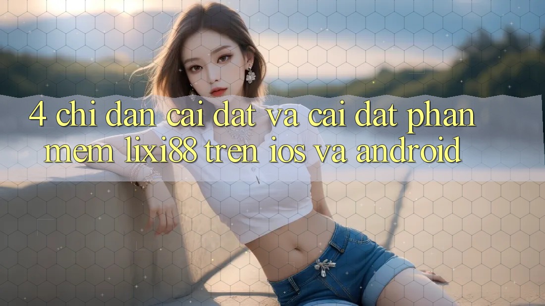 4. Chỉ dẫn Cài đặt Và Cài Đặt Phần mềm Lixi88 Trên iOS và Android 4. Chỉ dẫn Cài đặt Và Cài Đặt Phần mềm Lixi88 Trên iOS và Android