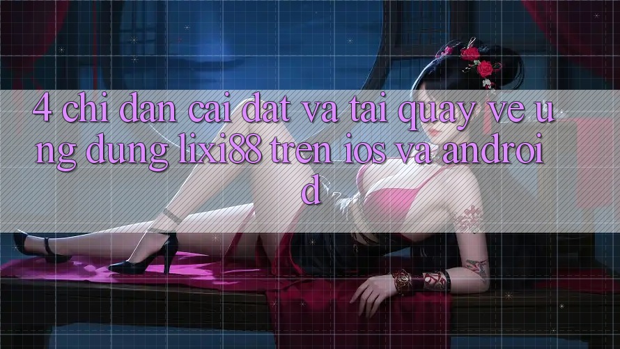 4. Chỉ dẫn Cài đặt Và Tải quay về Ứng Dụng Lixi88 Trên iOS và Android 4. Chỉ dẫn Cài đặt Và Tải quay về Ứng Dụng Lixi88 Trên iOS và Android