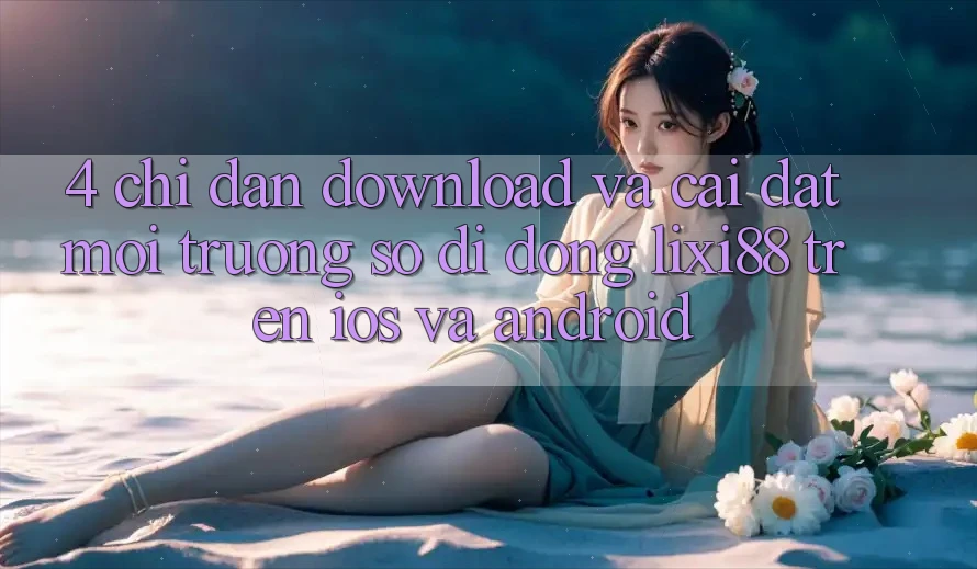 4. Chỉ dẫn Download Và Cài Đặt Môi trường số di động Lixi88 Trên iOS và Android 4. Chỉ dẫn Download Và Cài Đặt Môi trường số di động Lixi88 Trên iOS và Android