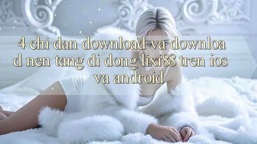4. Chỉ dẫn Download Và Download Nền tảng di động Lixi88 Trên iOS và Android 4. Chỉ dẫn Download Và Download Nền tảng di động Lixi88 Trên iOS và Android