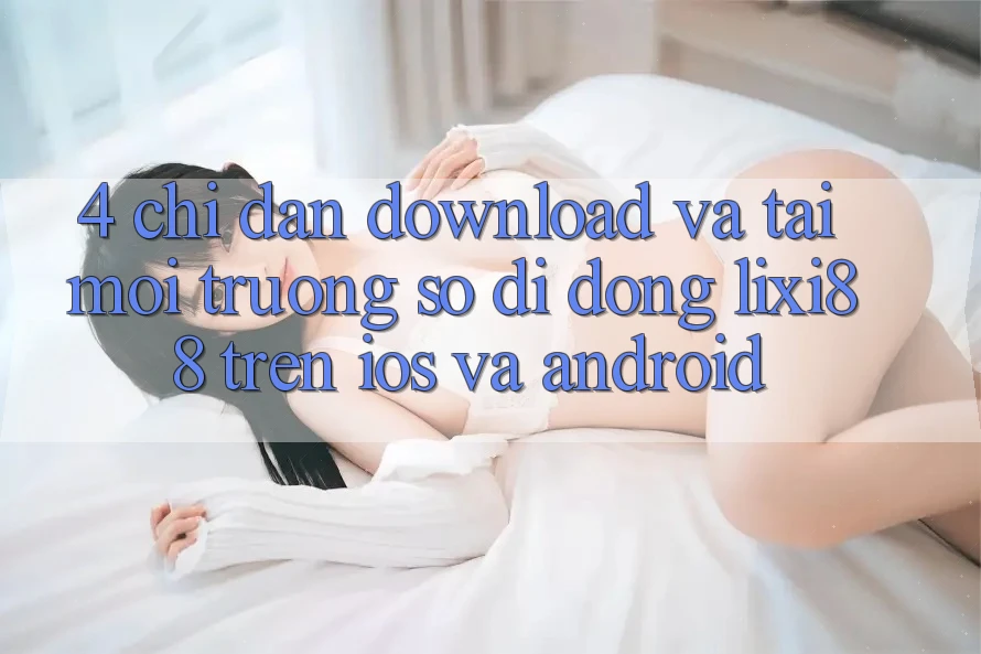 4. Chỉ dẫn Download Và Tải Môi trường số di động Lixi88 Trên iOS và Android