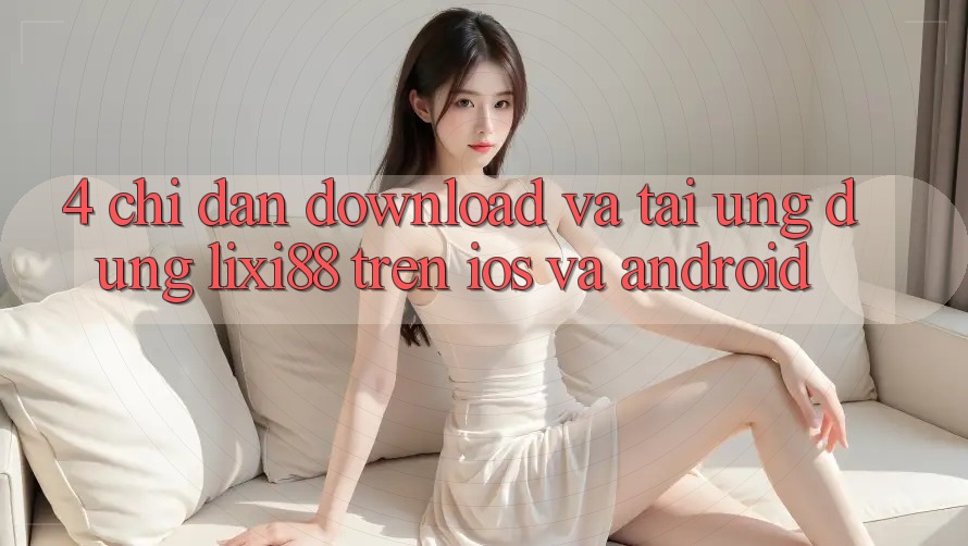 4. Chỉ dẫn Download Và Tải Ứng Dụng Lixi88 Trên iOS và Android 4. Chỉ dẫn Download Và Tải Ứng Dụng Lixi88 Trên iOS và Android