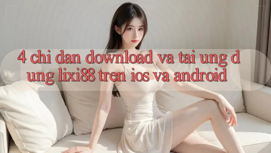 4. Chỉ dẫn Download Và Tải Ứng Dụng Lixi88 Trên iOS và Android 4. Chỉ dẫn Download Và Tải Ứng Dụng Lixi88 Trên iOS và Android