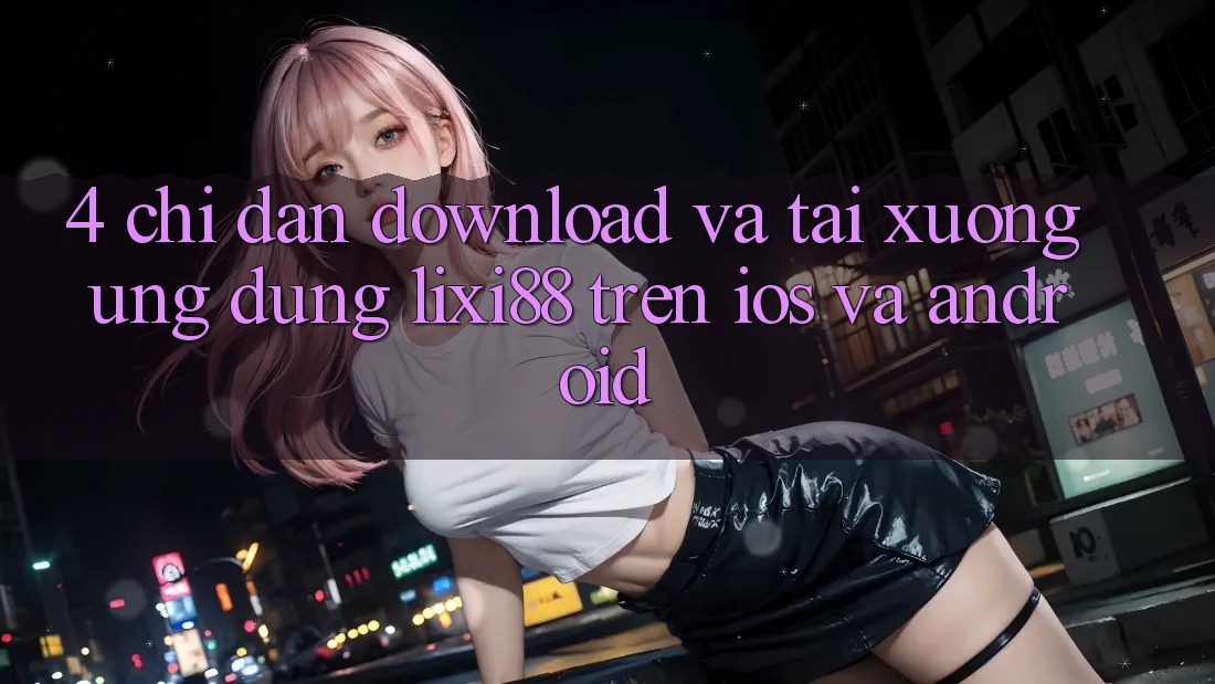 4. Chỉ dẫn Download Và Tải xuống Ứng Dụng Lixi88 Trên iOS và Android