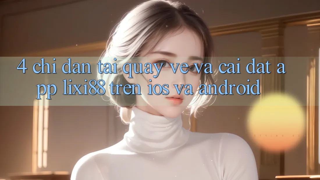 4. Chỉ dẫn Tải quay về Và Cài Đặt App Lixi88 Trên iOS và Android