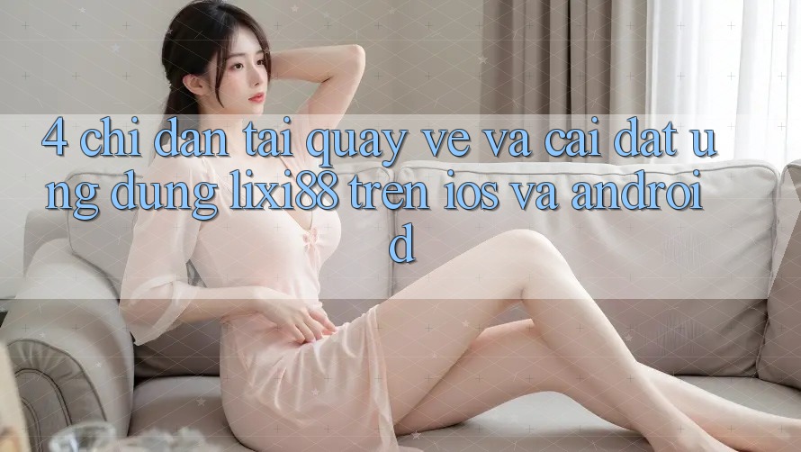 4. Chỉ dẫn Tải quay về Và Cài Đặt Ứng Dụng Lixi88 Trên iOS và Android 4. Chỉ dẫn Tải quay về Và Cài Đặt Ứng Dụng Lixi88 Trên iOS và Android