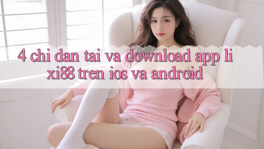 4. Chỉ dẫn Tải Và Download App Lixi88 Trên iOS và Android 4. Chỉ dẫn Tải Và Download App Lixi88 Trên iOS và Android