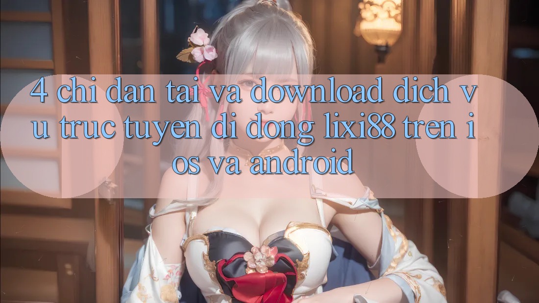 4. Chỉ dẫn Tải Và Download Dịch vụ trực tuyến di động Lixi88 Trên iOS và Android