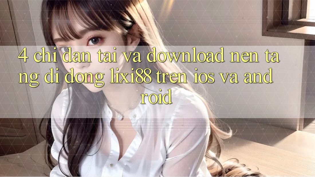 4. Chỉ dẫn Tải Và Download Nền tảng di động Lixi88 Trên iOS và Android