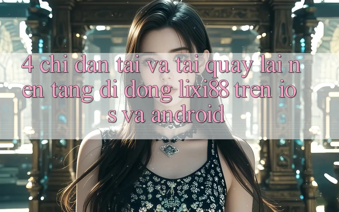 4. Chỉ dẫn Tải Và Tải quay lại Nền tảng di động Lixi88 Trên iOS và Android 4. Chỉ dẫn Tải Và Tải quay lại Nền tảng di động Lixi88 Trên iOS và Android