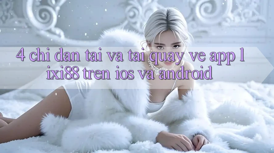 4. Chỉ dẫn Tải Và Tải quay về App Lixi88 Trên iOS và Android 4. Chỉ dẫn Tải Và Tải quay về App Lixi88 Trên iOS và Android
