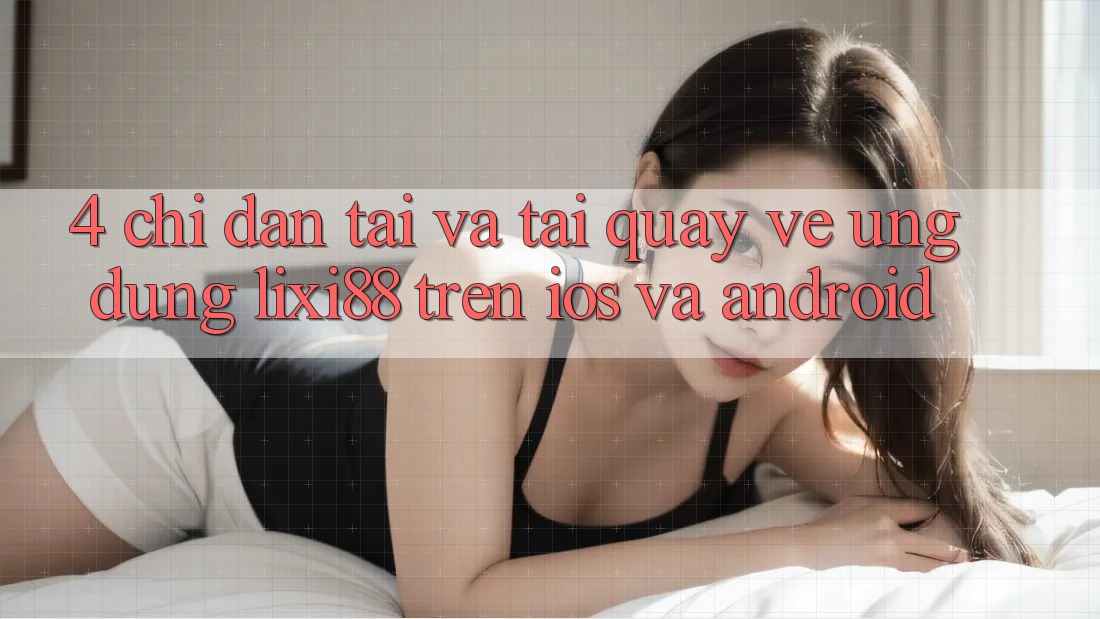 4. Chỉ dẫn Tải Và Tải quay về Ứng Dụng Lixi88 Trên iOS và Android 4. Chỉ dẫn Tải Và Tải quay về Ứng Dụng Lixi88 Trên iOS và Android