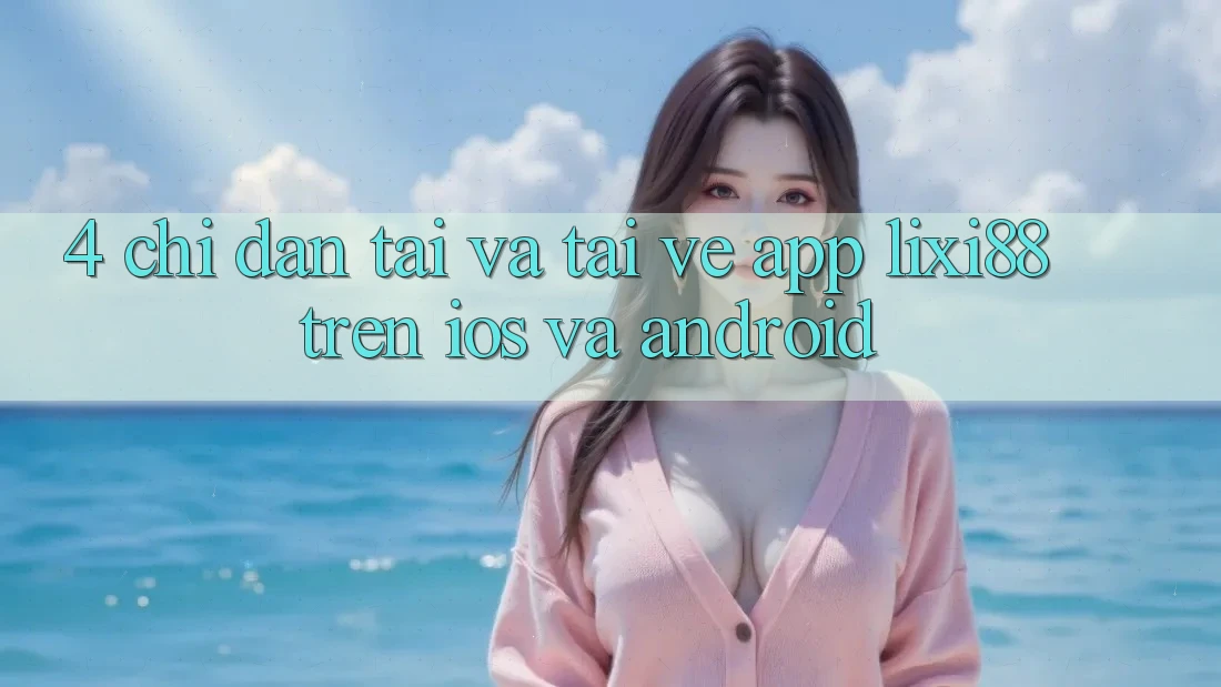 4. Chỉ dẫn Tải Và Tải về App Lixi88 Trên iOS và Android 4. Chỉ dẫn Tải Và Tải về App Lixi88 Trên iOS và Android