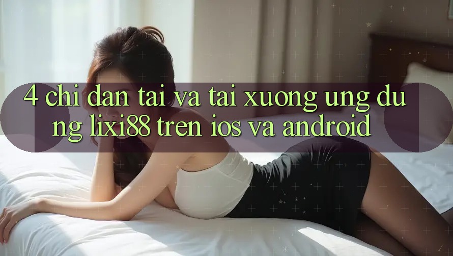 4. Chỉ dẫn Tải Và Tải xuống Ứng Dụng Lixi88 Trên iOS và Android