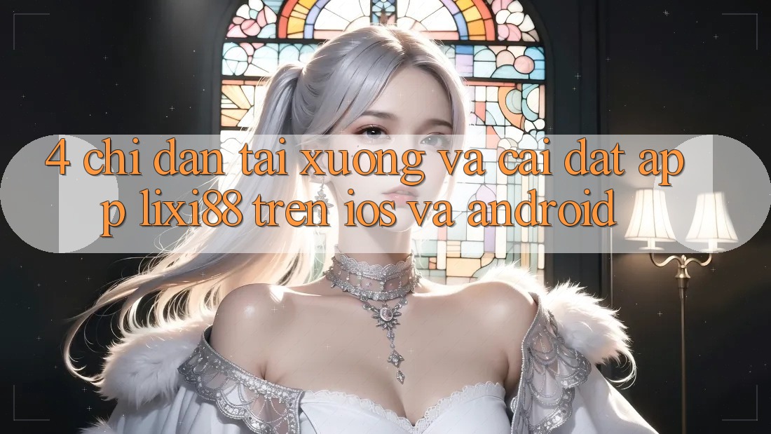 4. Chỉ dẫn Tải xuống Và Cài Đặt App Lixi88 Trên iOS và Android