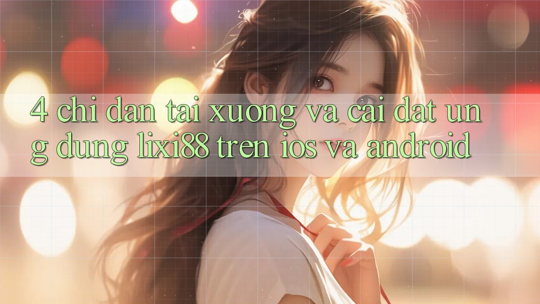 4. Chỉ dẫn Tải xuống Và Cài Đặt Ứng Dụng Lixi88 Trên iOS và Android 4. Chỉ dẫn Tải xuống Và Cài Đặt Ứng Dụng Lixi88 Trên iOS và Android