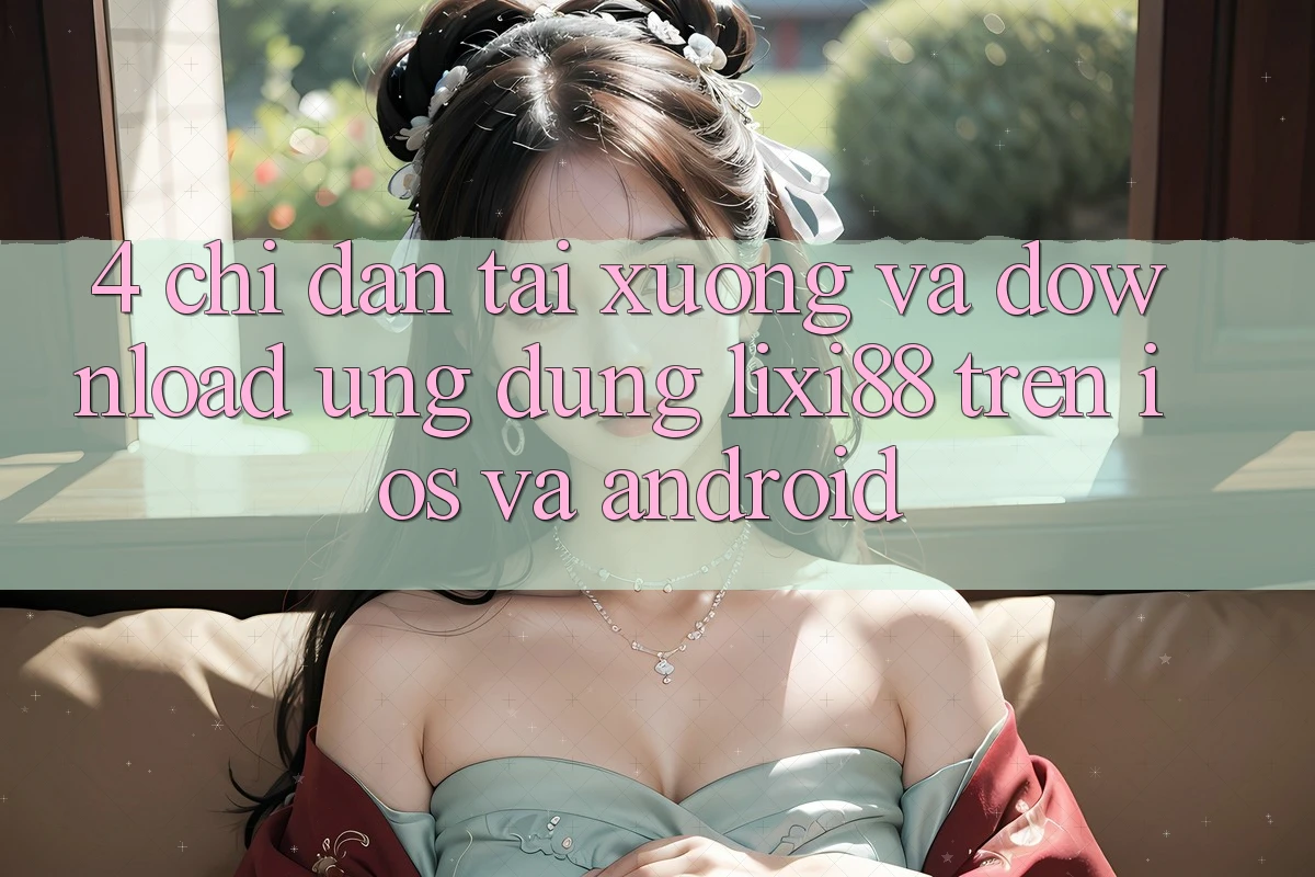 4. Chỉ dẫn Tải xuống Và Download Ứng Dụng Lixi88 Trên iOS và Android