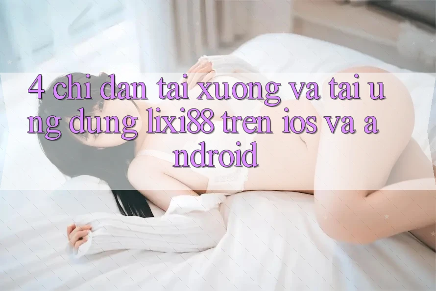 4. Chỉ dẫn Tải xuống Và Tải Ứng Dụng Lixi88 Trên iOS và Android 4. Chỉ dẫn Tải xuống Và Tải Ứng Dụng Lixi88 Trên iOS và Android