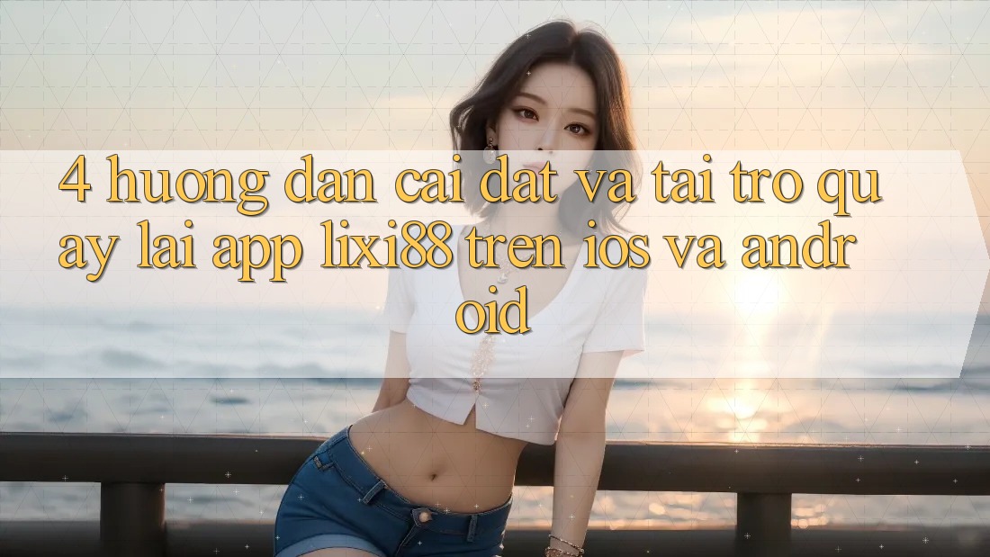 4. Hướng Dẫn Cài đặt Và Tải trở quay lại App Lixi88 Trên iOS và Android