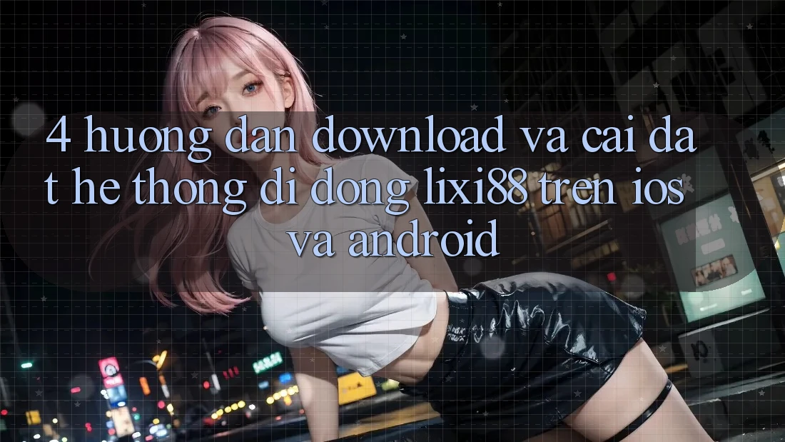 4. Hướng Dẫn Download Và Cài Đặt Hệ thống di động Lixi88 Trên iOS và Android 4. Hướng Dẫn Download Và Cài Đặt Hệ thống di động Lixi88 Trên iOS và Android