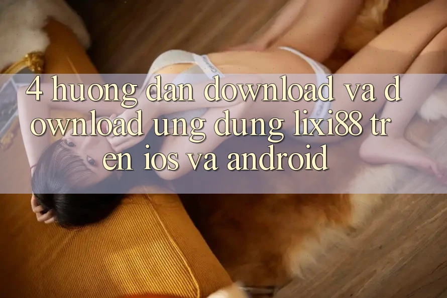 4. Hướng Dẫn Download Và Download Ứng Dụng Lixi88 Trên iOS và Android