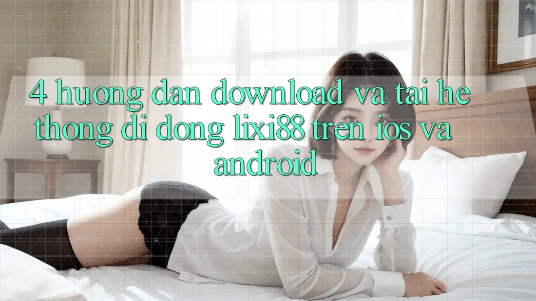 4. Hướng Dẫn Download Và Tải Hệ thống di động Lixi88 Trên iOS và Android 4. Hướng Dẫn Download Và Tải Hệ thống di động Lixi88 Trên iOS và Android