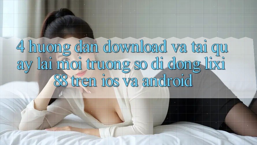 4. Hướng Dẫn Download Và Tải quay lại Môi trường số di động Lixi88 Trên iOS và Android