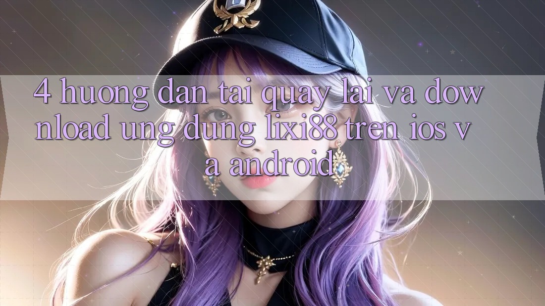 4. Hướng Dẫn Tải quay lại Và Download Ứng Dụng Lixi88 Trên iOS và Android