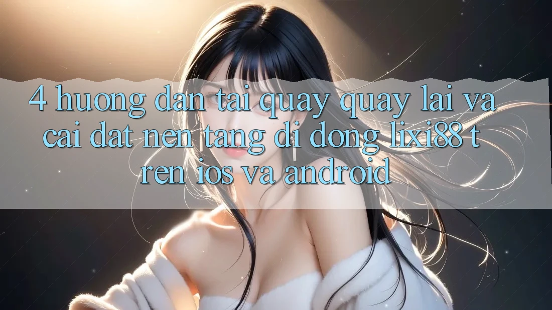 4. Hướng Dẫn Tải quay quay lại Và Cài Đặt Nền tảng di động Lixi88 Trên iOS và Android 4. Hướng Dẫn Tải quay quay lại Và Cài Đặt Nền tảng di động Lixi88 Trên iOS và Android